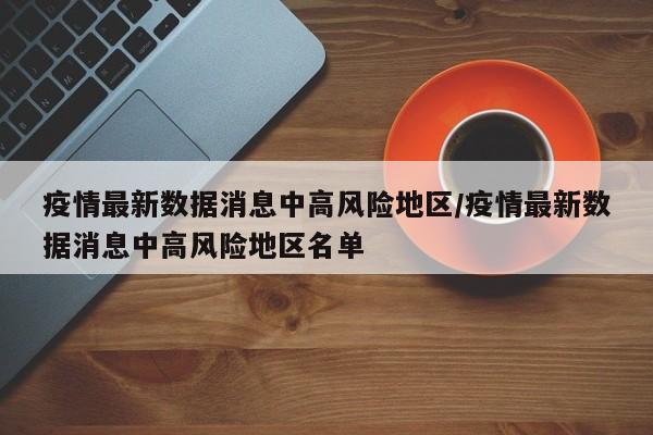 疫情最新数据消息中高风险地区/疫情最新数据消息中高风险地区名单