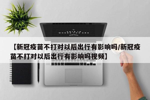 【新冠疫苗不打对以后出行有影响吗/新冠疫苗不打对以后出行有影响吗视频】