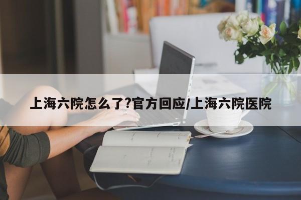 上海六院怎么了?官方回应/上海六院医院