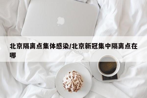 北京隔离点集体感染/北京新冠集中隔离点在哪