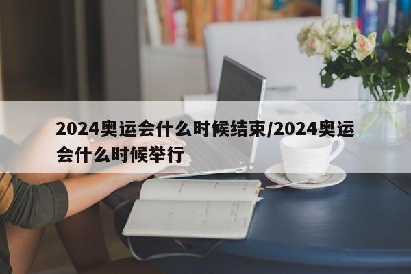 2024奥运会什么时候结束/2024奥运会什么时候举行