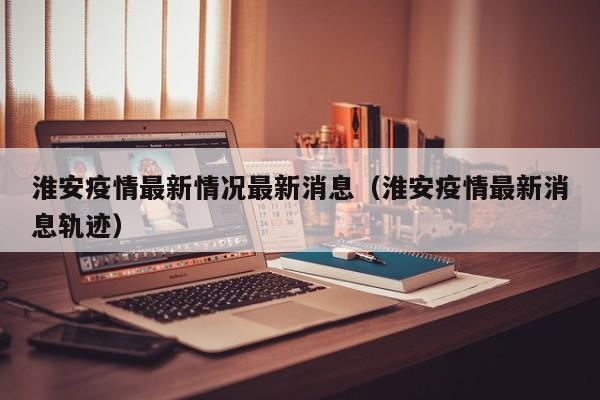 淮安疫情最新情况最新消息（淮安疫情最新消息轨迹）