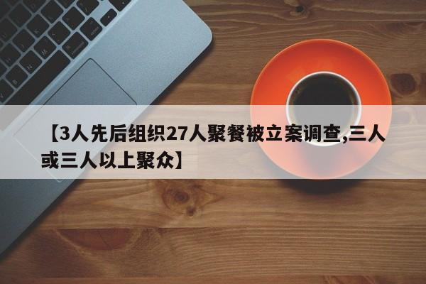 【3人先后组织27人聚餐被立案调查,三人或三人以上聚众】