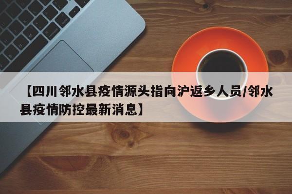 【四川邻水县疫情源头指向沪返乡人员/邻水县疫情防控最新消息】