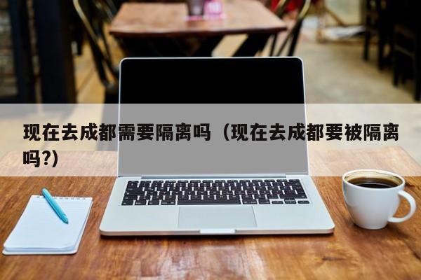 现在去成都需要隔离吗（现在去成都要被隔离吗?）