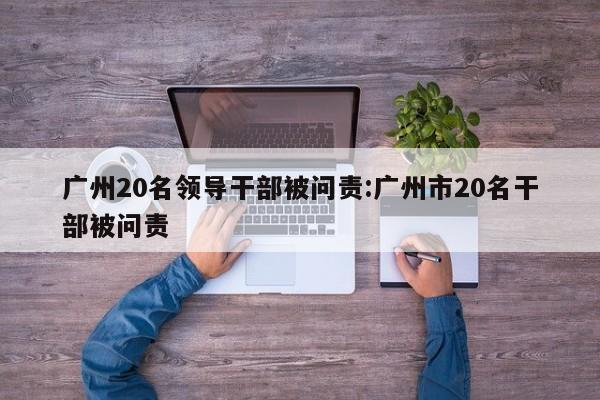 广州20名领导干部被问责:广州市20名干部被问责