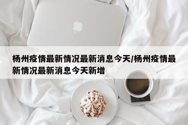 杨州疫情最新情况最新消息今天/杨州疫情最新情况最新消息今天新增