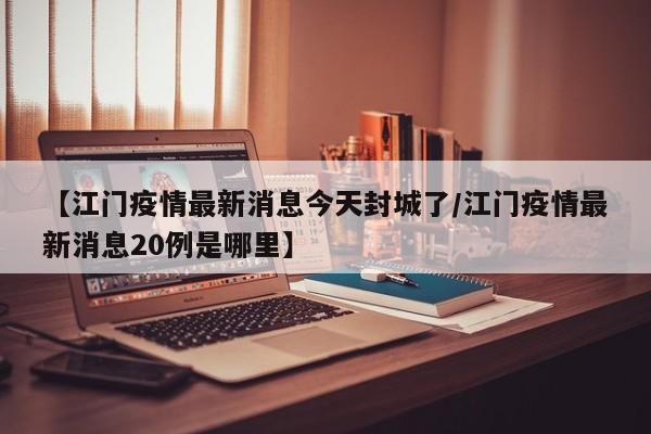 【江门疫情最新消息今天封城了/江门疫情最新消息20例是哪里】