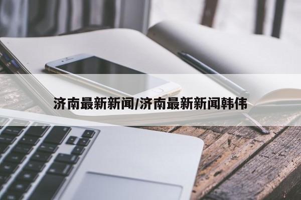 济南最新新闻/济南最新新闻韩伟