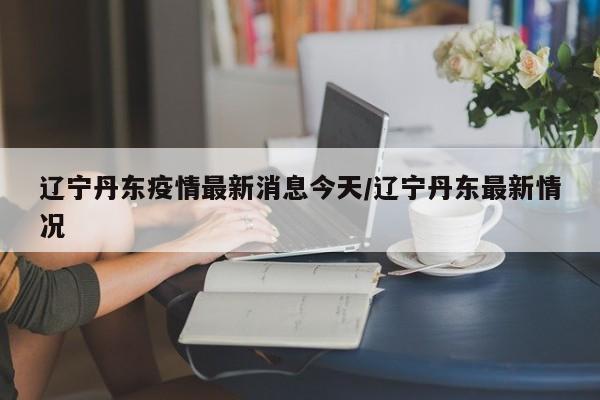 辽宁丹东疫情最新消息今天/辽宁丹东最新情况