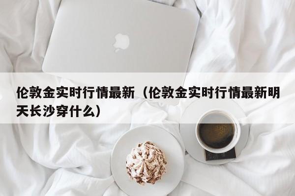 伦敦金实时行情最新（伦敦金实时行情最新明天长沙穿什么）
