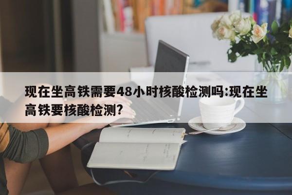 现在坐高铁需要48小时核酸检测吗:现在坐高铁要核酸检测?