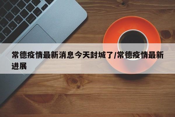 常德疫情最新消息今天封城了/常德疫情最新进展