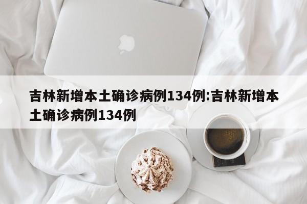 吉林新增本土确诊病例134例:吉林新增本土确诊病例134例