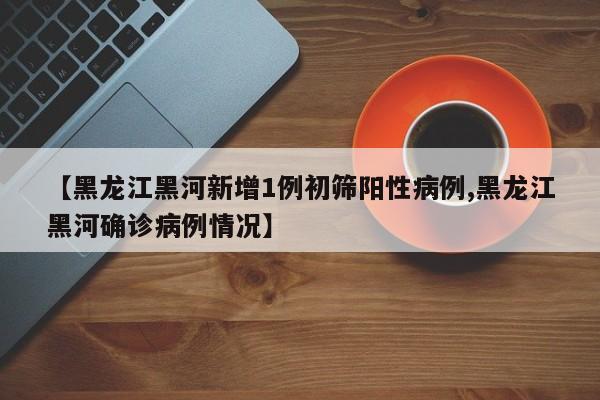 【黑龙江黑河新增1例初筛阳性病例,黑龙江黑河确诊病例情况】