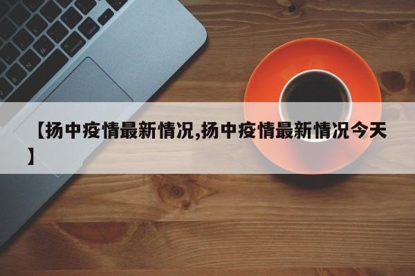 【扬中疫情最新情况,扬中疫情最新情况今天】