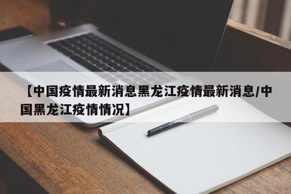 【中国疫情最新消息黑龙江疫情最新消息/中国黑龙江疫情情况】