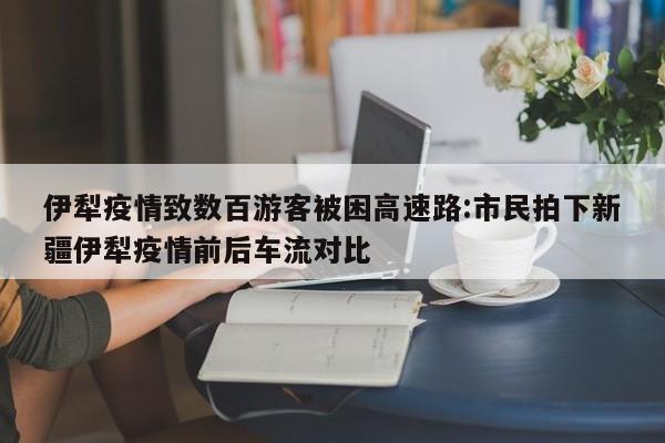 伊犁疫情致数百游客被困高速路:市民拍下新疆伊犁疫情前后车流对比