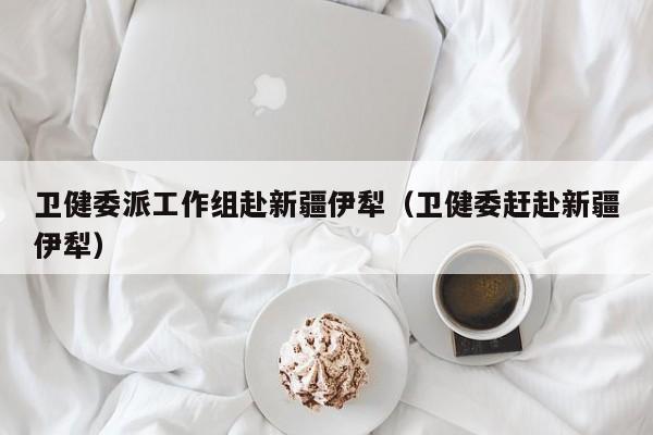 卫健委派工作组赴新疆伊犁（卫健委赶赴新疆伊犁）