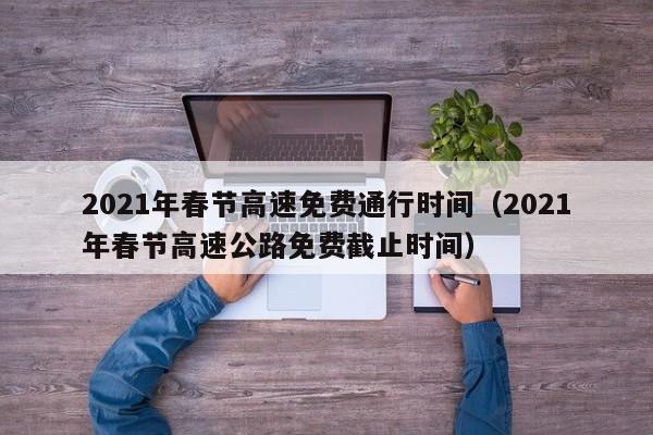 2021年春节高速免费通行时间（2021年春节高速公路免费截止时间）