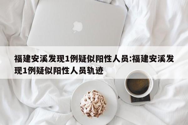 福建安溪发现1例疑似阳性人员:福建安溪发现1例疑似阳性人员轨迹