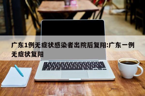 广东1例无症状感染者出院后复阳:广东一例无症状复阳