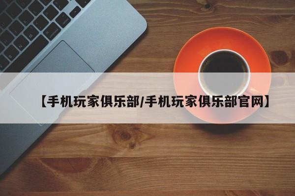【手机玩家俱乐部/手机玩家俱乐部官网】