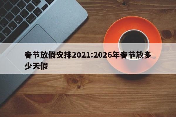 春节放假安排2021:2026年春节放多少天假
