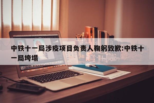 中铁十一局涉疫项目负责人鞠躬致歉:中铁十一局垮塌