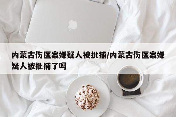 内蒙古伤医案嫌疑人被批捕/内蒙古伤医案嫌疑人被批捕了吗