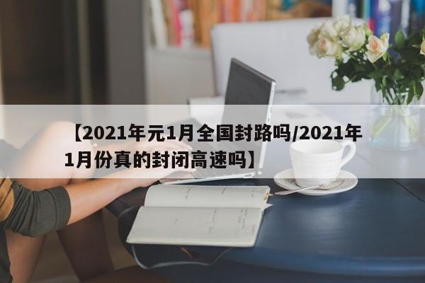 【2021年元1月全国封路吗/2021年1月份真的封闭高速吗】