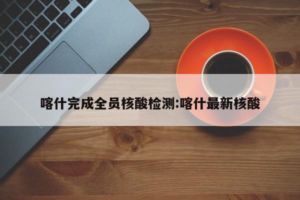 喀什完成全员核酸检测:喀什最新核酸