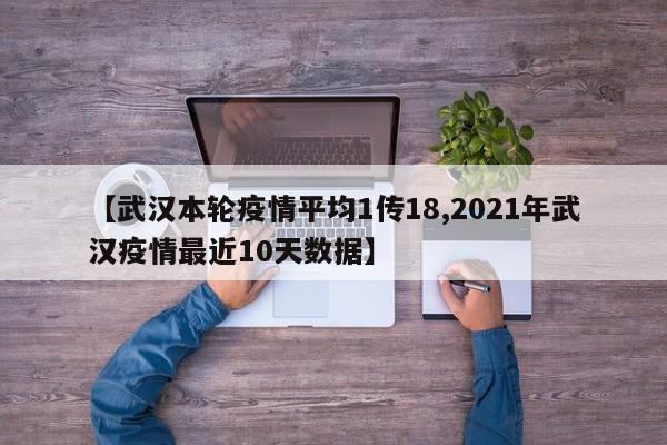 【武汉本轮疫情平均1传18,2021年武汉疫情最近10天数据】