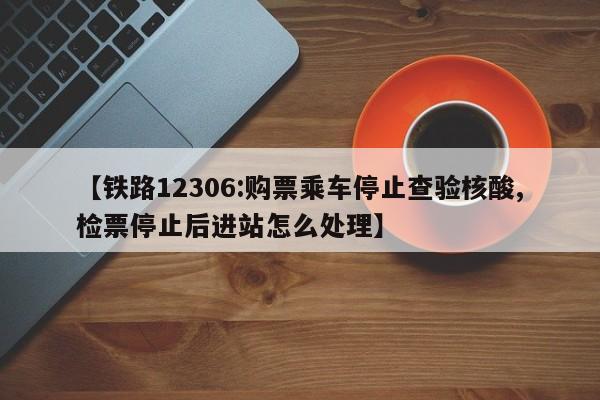【铁路12306:购票乘车停止查验核酸,检票停止后进站怎么处理】