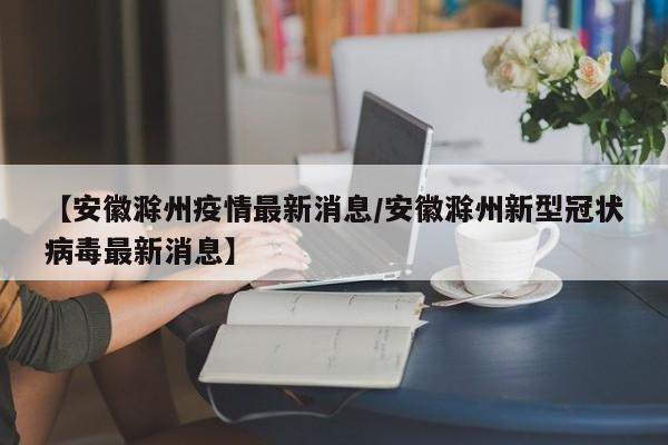 【安徽滁州疫情最新消息/安徽滁州新型冠状病毒最新消息】
