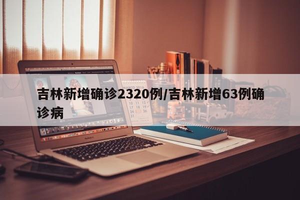 吉林新增确诊2320例/吉林新增63例确诊病