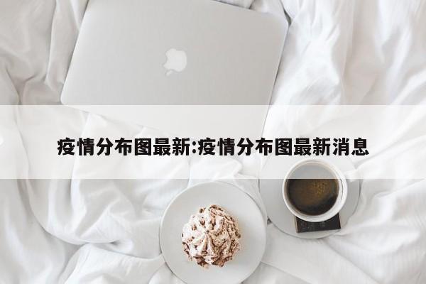 疫情分布图最新:疫情分布图最新消息