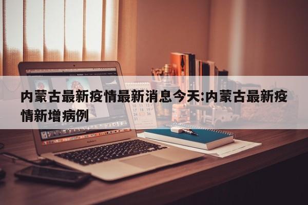 内蒙古最新疫情最新消息今天:内蒙古最新疫情新增病例