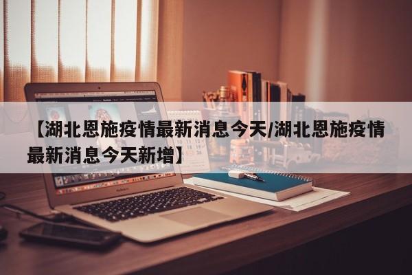 【湖北恩施疫情最新消息今天/湖北恩施疫情最新消息今天新增】