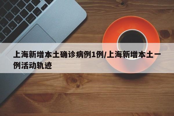 上海新增本土确诊病例1例/上海新增本土一例活动轨迹