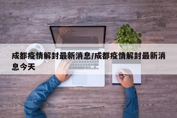 成都疫情解封最新消息/成都疫情解封最新消息今天
