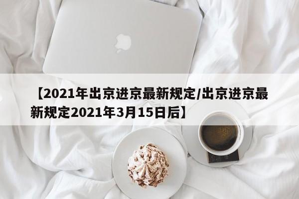【2021年出京进京最新规定/出京进京最新规定2021年3月15日后】