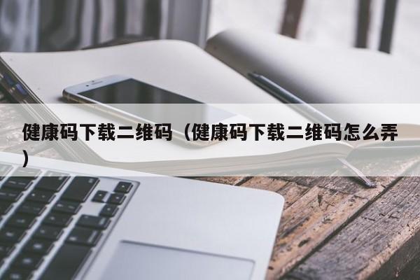 健康码下载二维码(健康码下载二维码怎么弄)