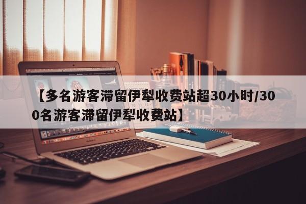 【多名游客滞留伊犁收费站超30小时/300名游客滞留伊犁收费站】