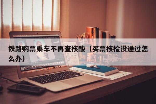 铁路购票乘车不再查核酸（买票核检没通过怎么办）