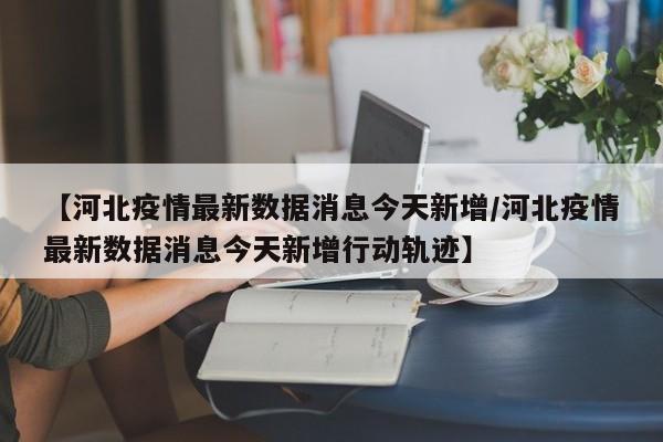 【河北疫情最新数据消息今天新增/河北疫情最新数据消息今天新增行动轨迹】