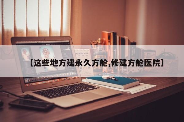 【这些地方建永久方舱,修建方舱医院】