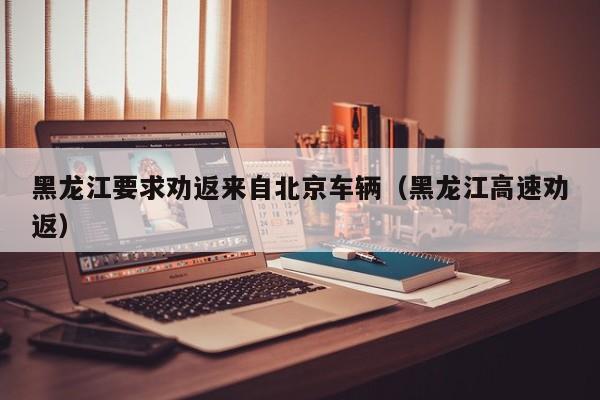 黑龙江要求劝返来自北京车辆（黑龙江高速劝返）