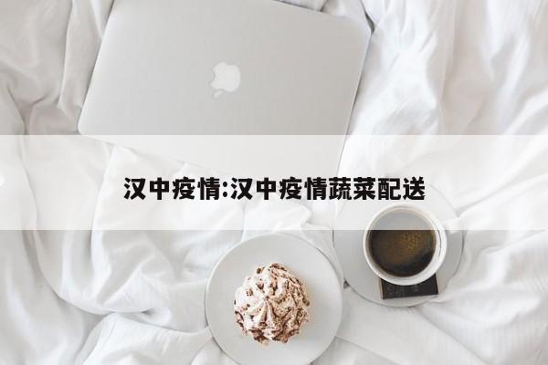 汉中疫情:汉中疫情蔬菜配送