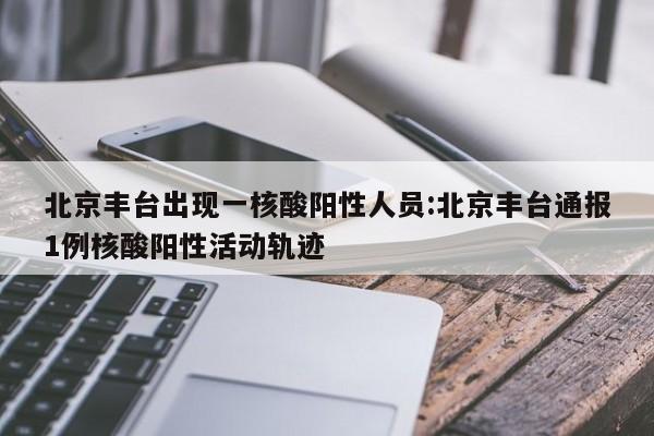 北京丰台出现一核酸阳性人员:北京丰台通报1例核酸阳性活动轨迹